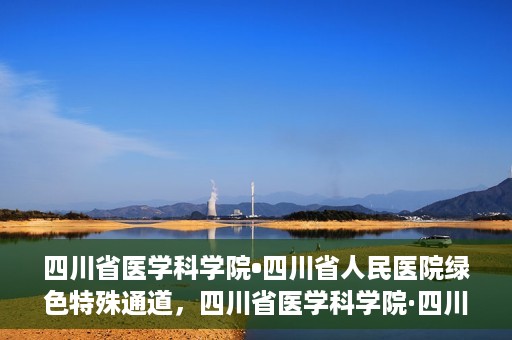 四川省医学科学院•四川省人民医院绿色特殊通道，四川省医学科学院·四川省人民医院启动绿色特殊通道，助力健康四川建设