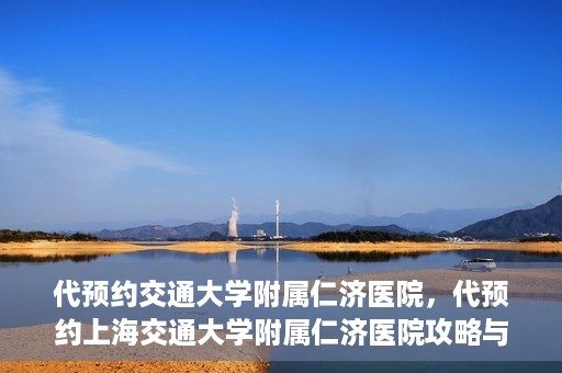 代预约交通大学附属仁济医院，代预约上海交通大学附属仁济医院攻略与指南
