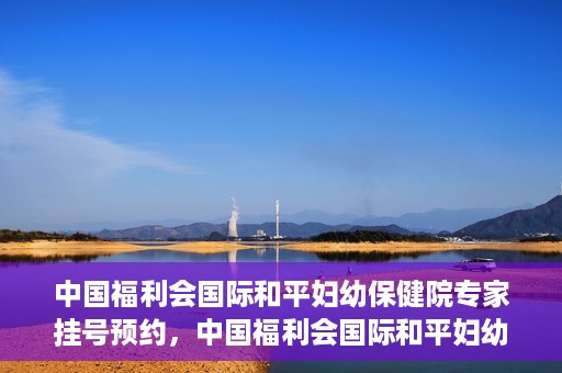 中国福利会国际和平妇幼保健院专家挂号预约，中国福利会国际和平妇幼保健院专家挂号预约攻略