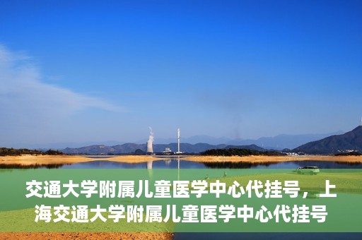 交通大学附属儿童医学中心代挂号，上海交通大学附属儿童医学中心代挂号服务解析