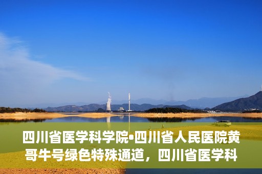 四川省医学科学院•四川省人民医院黄哥牛号绿色特殊通道，四川省医学科学院·四川省人民医院黄哥牛号绿色就医特殊通道
