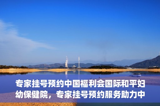 专家挂号预约中国福利会国际和平妇幼保健院，专家挂号预约服务助力中国福利会国际和平妇幼保健院就医体验优化