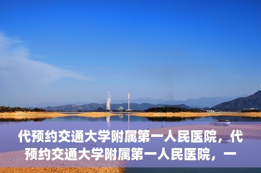 代预约交通大学附属第一人民医院，代预约交通大学附属第一人民医院，一站式便捷医疗预约服务