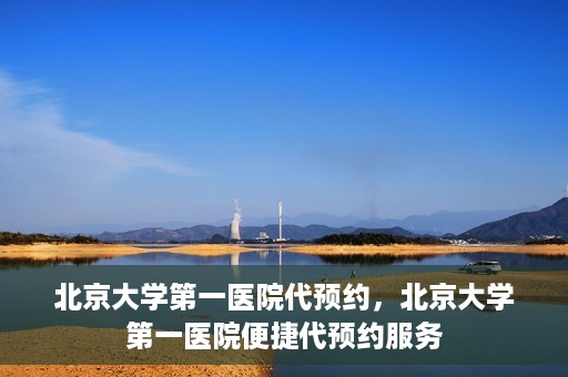 北京大学第一医院代预约，北京大学第一医院便捷代预约服务