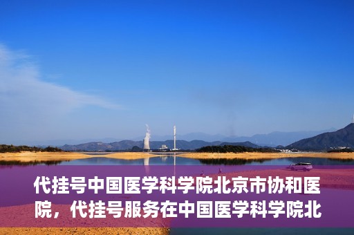 代挂号中国医学科学院北京市协和医院，代挂号服务在中国医学科学院北京市协和医院