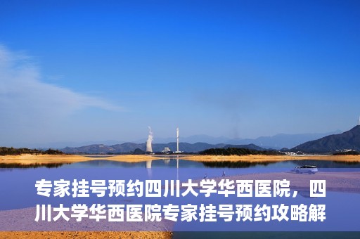 专家挂号预约四川大学华西医院，四川大学华西医院专家挂号预约攻略解析