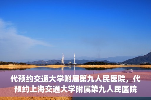 代预约交通大学附属第九人民医院，代预约上海交通大学附属第九人民医院服务体验解析