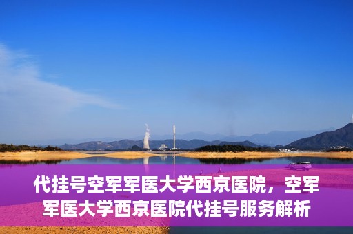 代挂号空军军医大学西京医院，空军军医大学西京医院代挂号服务解析