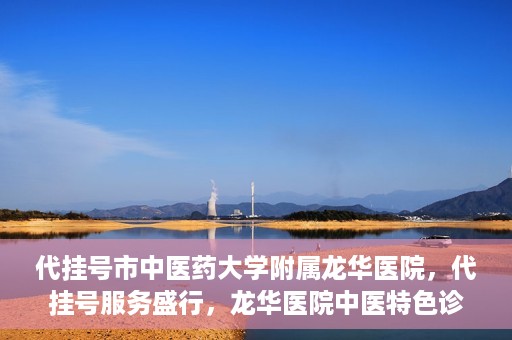 代挂号市中医药大学附属龙华医院，代挂号服务盛行，龙华医院中医特色诊疗体验