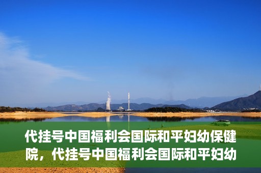 代挂号中国福利会国际和平妇幼保健院，代挂号中国福利会国际和平妇幼保健院，专业医疗呵护母婴健康之路