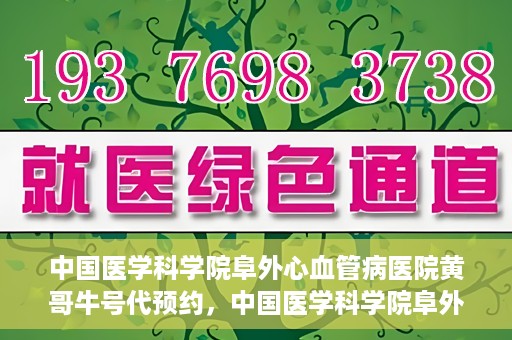 中国医学科学院阜外心血管病医院黄哥牛号代预约，中国医学科学院阜外心血管病医院黄哥牛号预约服务启动