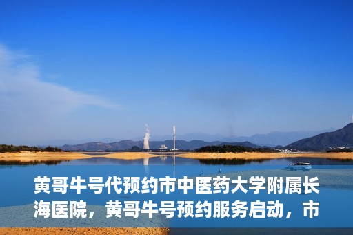 黄哥牛号代预约市中医药大学附属长海医院，黄哥牛号预约服务启动，市中医药大学附属长海医院开启预约新模式