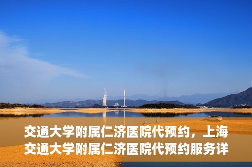 交通大学附属仁济医院代预约，上海交通大学附属仁济医院代预约服务详解