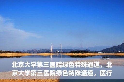 北京大学第三医院绿色特殊通道，北京大学第三医院绿色特殊通道，医疗服务的速度与温情并重