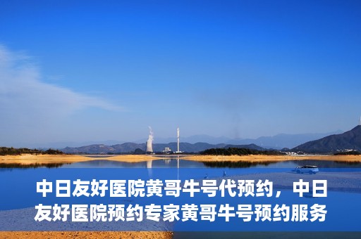 中日友好医院黄哥牛号代预约，中日友好医院预约专家黄哥牛号预约服务启动