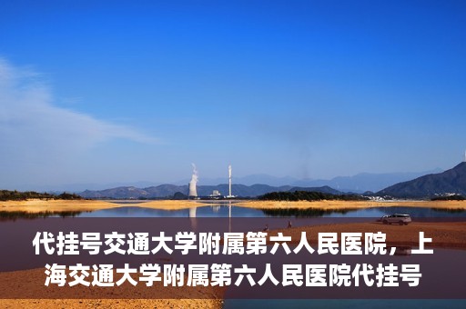 代挂号交通大学附属第六人民医院，上海交通大学附属第六人民医院代挂号服务解析