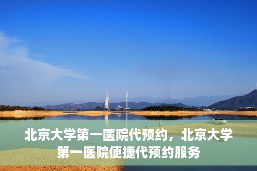 北京大学第一医院代预约，北京大学第一医院便捷代预约服务