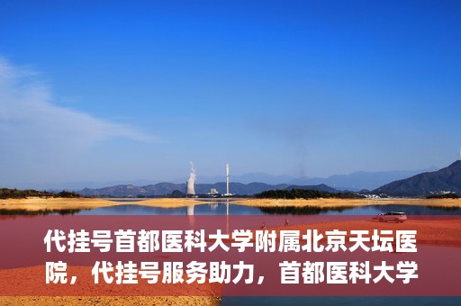 代挂号首都医科大学附属北京天坛医院，代挂号服务助力，首都医科大学附属北京天坛医院预约挂号无忧
