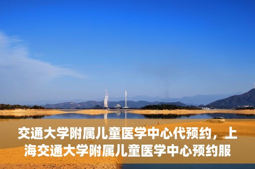 交通大学附属儿童医学中心代预约，上海交通大学附属儿童医学中心预约服务详解