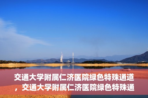 交通大学附属仁济医院绿色特殊通道，交通大学附属仁济医院绿色特殊通道，打造高效医疗服务的典范