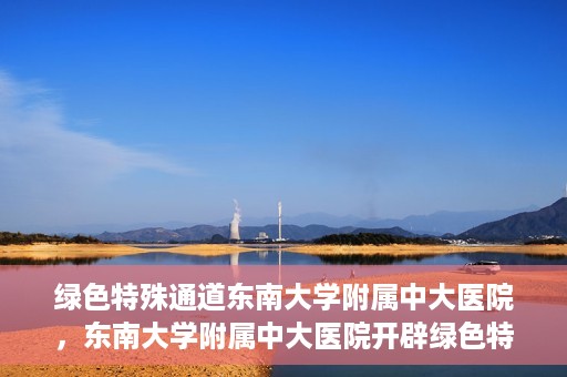 绿色特殊通道东南大学附属中大医院，东南大学附属中大医院开辟绿色特殊通道