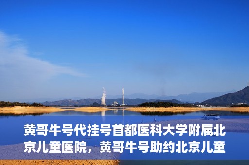 黄哥牛号代挂号首都医科大学附属北京儿童医院，黄哥牛号助约北京儿童医院，代挂号服务便捷就医之路