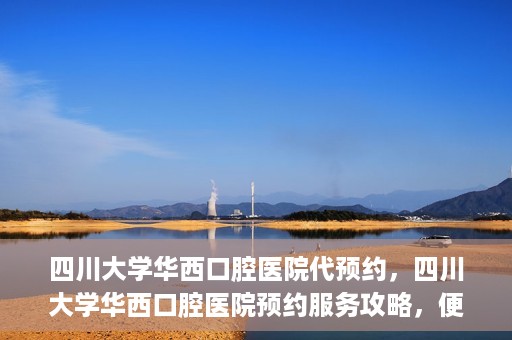四川大学华西口腔医院代预约，四川大学华西口腔医院预约服务攻略，便捷代预约体验