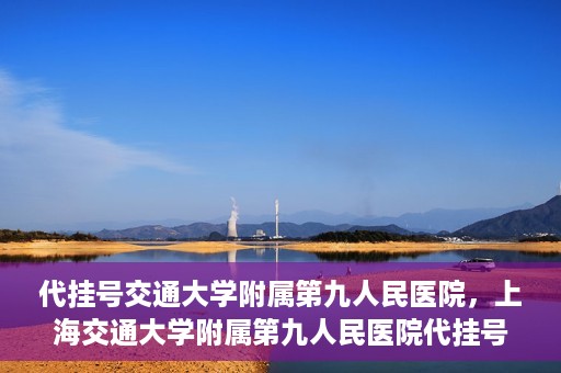 代挂号交通大学附属第九人民医院，上海交通大学附属第九人民医院代挂号服务启动