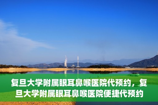 复旦大学附属眼耳鼻喉医院代预约，复旦大学附属眼耳鼻喉医院便捷代预约服务启动