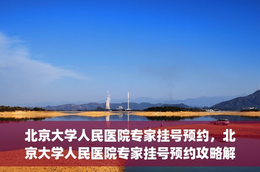北京大学人民医院专家挂号预约，北京大学人民医院专家挂号预约攻略解析