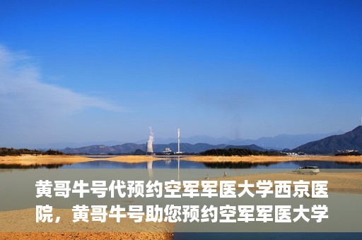 黄哥牛号代预约空军军医大学西京医院，黄哥牛号助您预约空军军医大学西京医院，一站式便捷就医体验