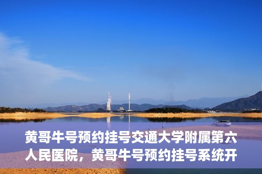 黄哥牛号预约挂号交通大学附属第六人民医院，黄哥牛号预约挂号系统开通，交通大学附属第六人民医院挂号服务上线