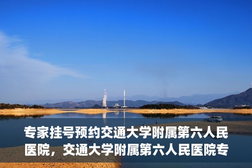 专家挂号预约交通大学附属第六人民医院，交通大学附属第六人民医院专家挂号预约解析