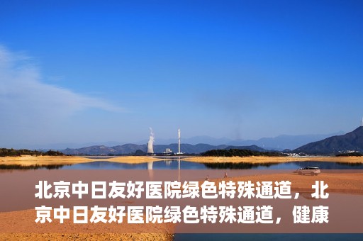 北京中日友好医院绿色特殊通道，北京中日友好医院绿色特殊通道，健康守护的紧急通道
