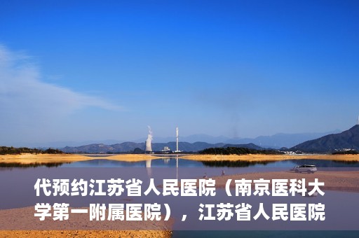 代预约江苏省人民医院（南京医科大学第一附属医院），江苏省人民医院（南京医科大学第一附属医院）便捷预约服务指南