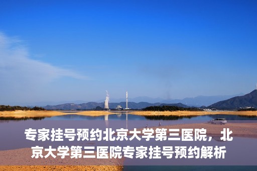 专家挂号预约北京大学第三医院，北京大学第三医院专家挂号预约解析