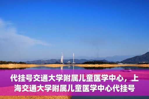 代挂号交通大学附属儿童医学中心，上海交通大学附属儿童医学中心代挂号服务启动