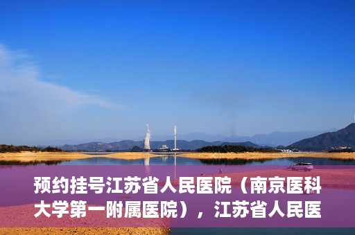 预约挂号江苏省人民医院（南京医科大学第一附属医院），江苏省人民医院（南京医科大学第一附属医院）预约挂号攻略