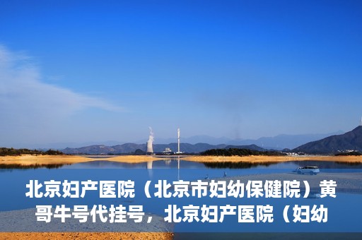 北京妇产医院（北京市妇幼保健院）黄哥牛号代挂号，北京妇产医院（妇幼保健院）黄哥牛号助您轻松预约挂号服务