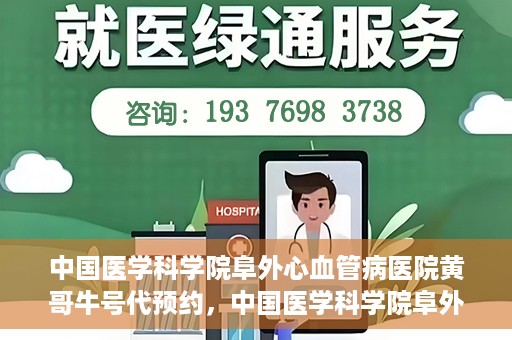 中国医学科学院阜外心血管病医院黄哥牛号代预约，中国医学科学院阜外心血管病医院黄哥牛号预约服务启动