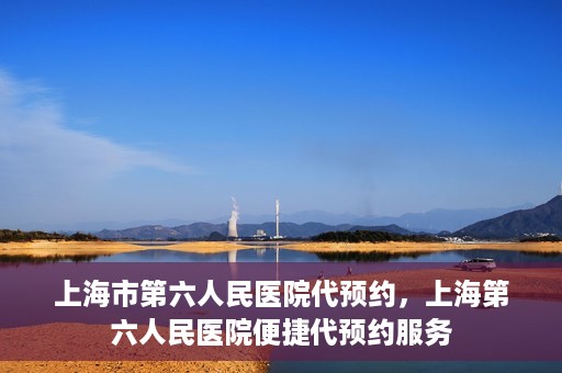 上海市第六人民医院代预约，上海第六人民医院便捷代预约服务