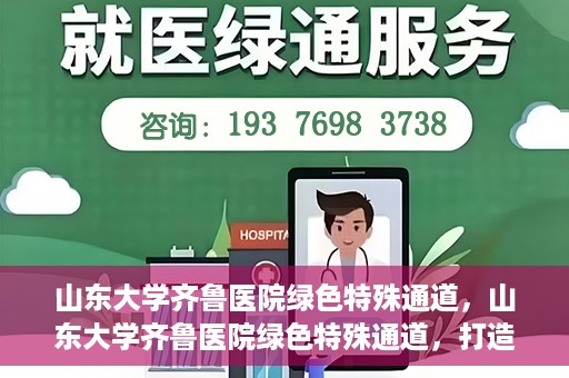 山东大学齐鲁医院绿色特殊通道，山东大学齐鲁医院绿色特殊通道，打造健康新通道，引领医疗新时代