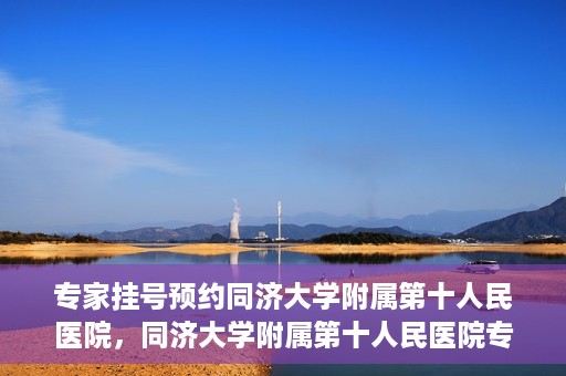 专家挂号预约同济大学附属第十人民医院，同济大学附属第十人民医院专家挂号预约解析