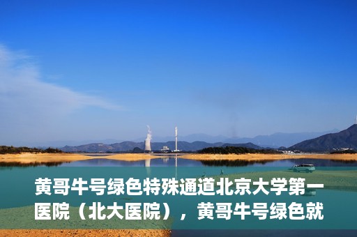 黄哥牛号绿色特殊通道北京大学第一医院（北大医院），黄哥牛号绿色就医通道，北京大学第一医院（北大医院）的独家实践