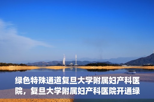 绿色特殊通道复旦大学附属妇产科医院，复旦大学附属妇产科医院开通绿色特殊通道，助力患者健康之路