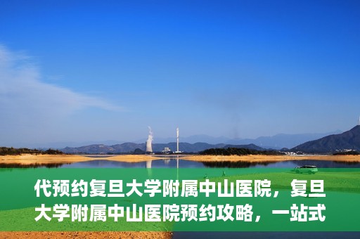 代预约复旦大学附属中山医院，复旦大学附属中山医院预约攻略，一站式便捷预约体验