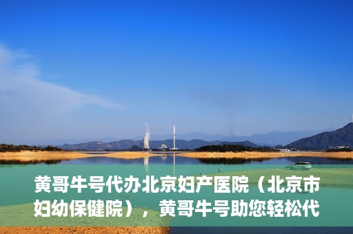 黄哥牛号代办北京妇产医院（北京市妇幼保健院），黄哥牛号助您轻松代办北京妇产医院（北京市妇幼保健院）业务