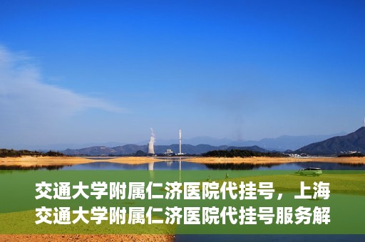 交通大学附属仁济医院代挂号，上海交通大学附属仁济医院代挂号服务解析