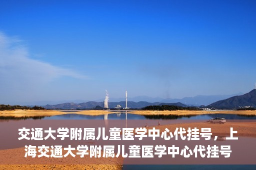 交通大学附属儿童医学中心代挂号，上海交通大学附属儿童医学中心代挂号服务详解