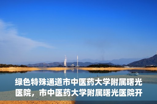 绿色特殊通道市中医药大学附属曙光医院，市中医药大学附属曙光医院开通绿色特殊通道服务
